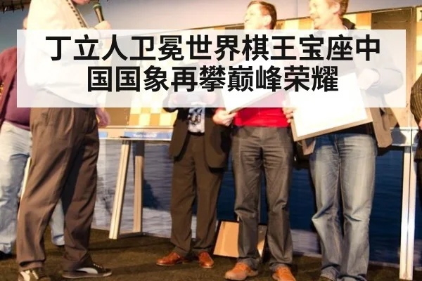 丁立人卫冕世界棋王宝座中国国象再攀巅峰荣耀