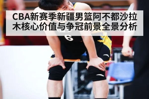 CBA新赛季新疆男篮阿不都沙拉木核心价值与争冠前景全景分析